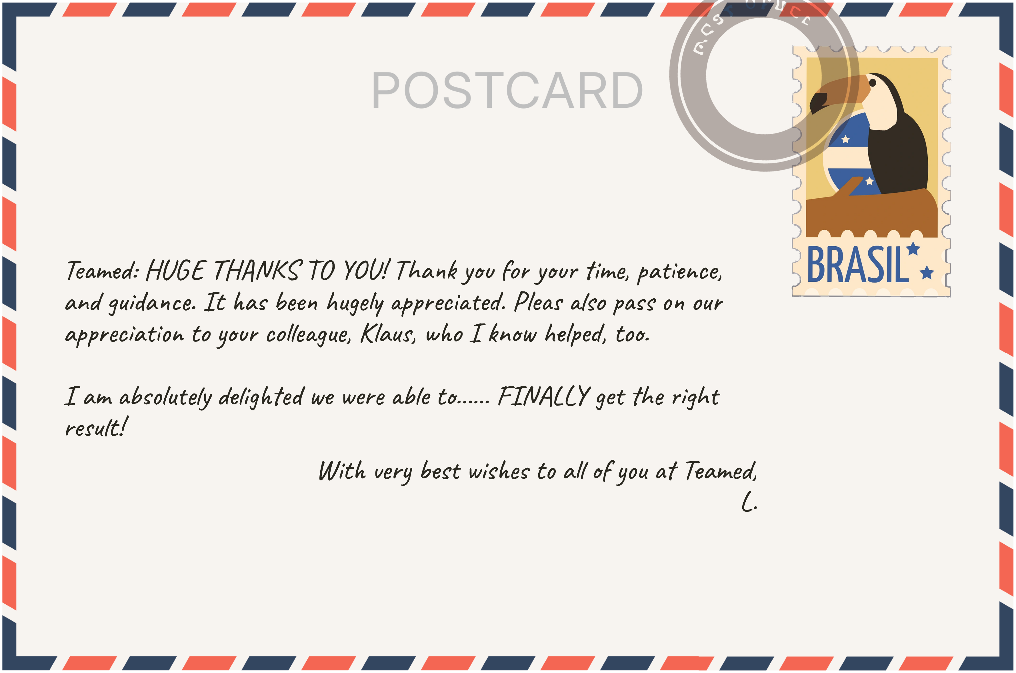 Customer postcard: Teamed: HUGE THANKS TO YOU! Thank you for your time, patience, and guidance. It has been hugely appreciated. Please also pass on our appreciation to your colleague, Klaus, who I know helped, too. I am absolutely delighted we were able to FINALLY get the right result. With very best wishes to all of you at Teamed, L.